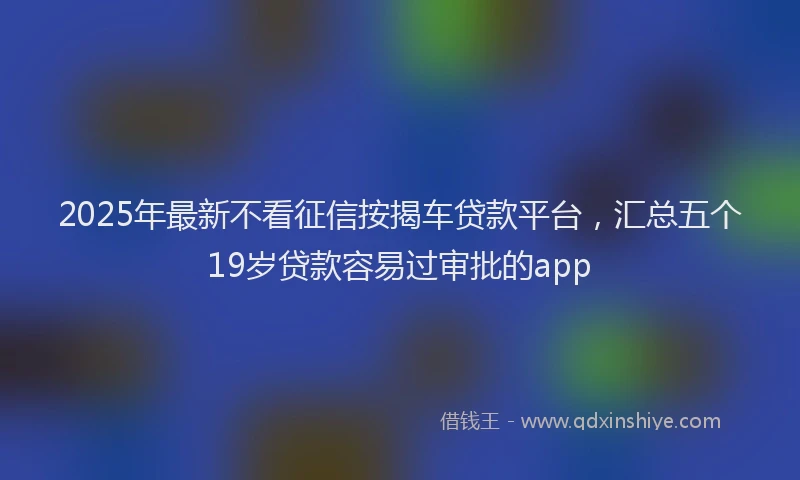 2025年最新不看征信按揭车贷款平台，汇总五个19岁贷款容易过审批的app