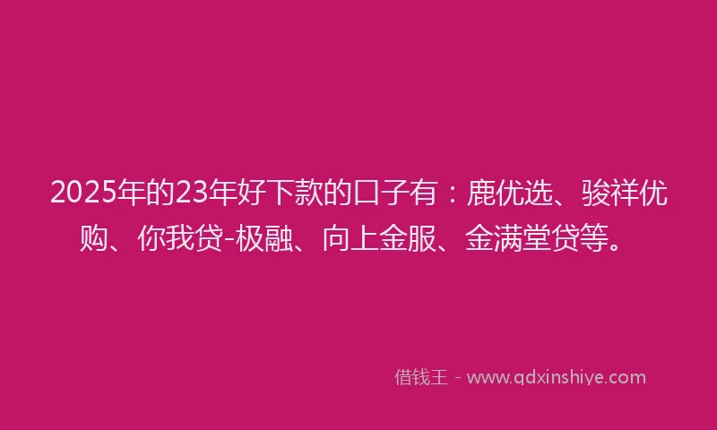 2025年的23年好下款的口子有：鹿优选、骏祥优购、你我贷-极融、向上金服、金满堂贷等。