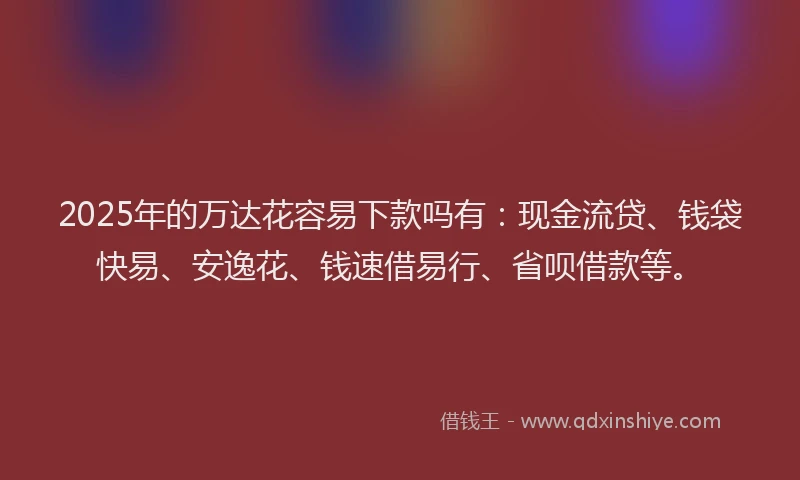 2025年的万达花容易下款吗有：现金流贷、钱袋快易、安逸花、钱速借易行、省呗借款等。