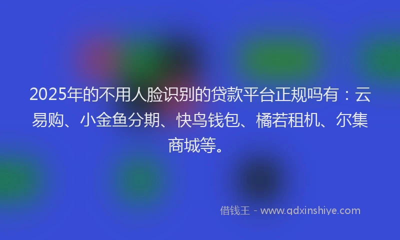2025年的不用人脸识别的贷款平台正规吗有：云易购、小金鱼分期、快鸟钱包、橘若租机、尔集商城等。