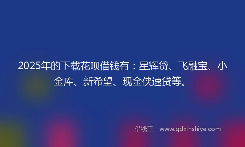 2025年的下载花呗借钱有：星辉贷、飞融宝、小金库、新希望、现金侠速贷等。