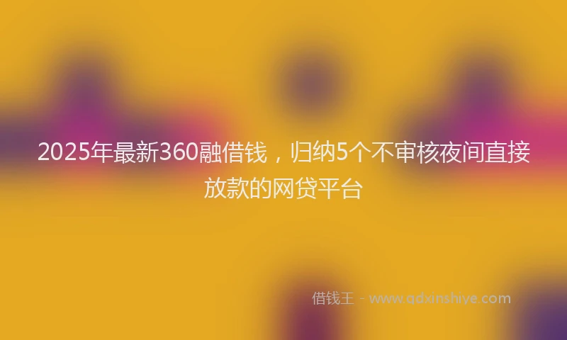 2025年最新360融借钱，归纳5个不审核夜间直接放款的网贷平台