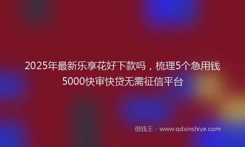 2025年最新乐享花好下款吗，梳理5个急用钱5000快审快贷无需征信平台
