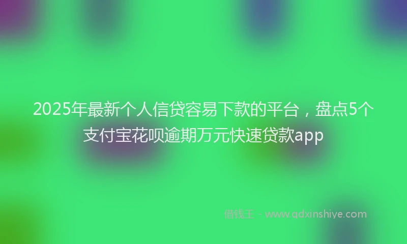 2025年最新个人信贷容易下款的平台，盘点5个支付宝花呗逾期万元快速贷款app