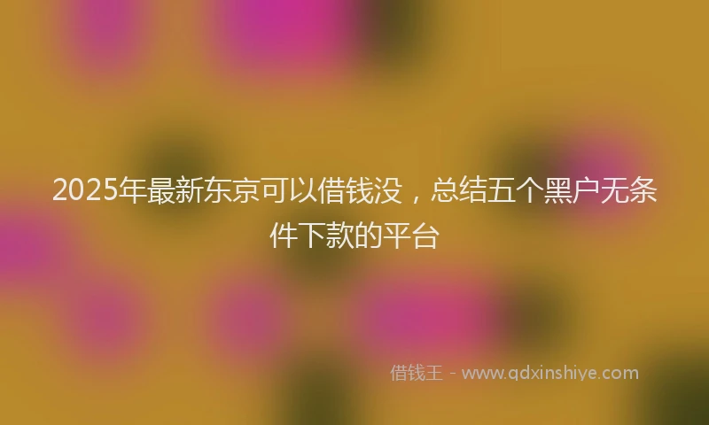 2025年最新东京可以借钱没，总结五个黑户无条件下款的平台