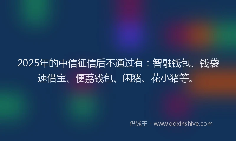 2025年的中信征信后不通过有：智融钱包、钱袋速借宝、便荔钱包、闲猪、花小猪等。