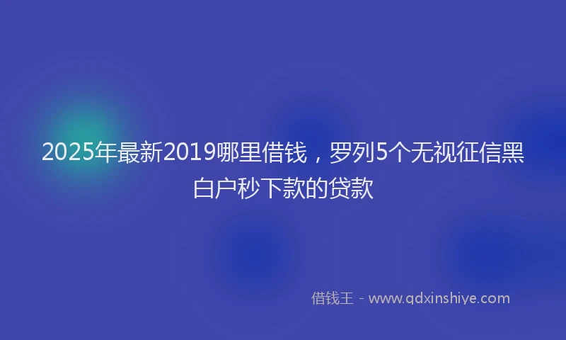 2025年最新2019哪里借钱，罗列5个无视征信黑白户秒下款的贷款