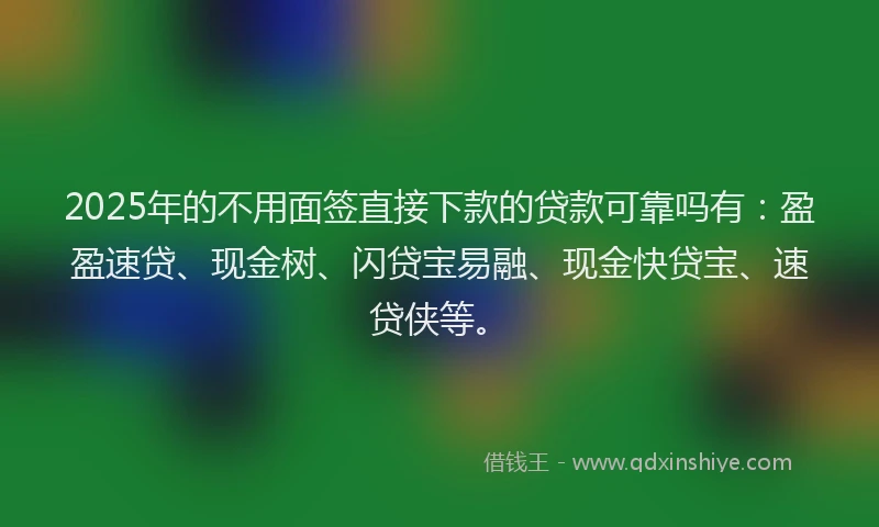 2025年的不用面签直接下款的贷款可靠吗有：盈盈速贷、现金树、闪贷宝易融、现金快贷宝、速贷侠等。