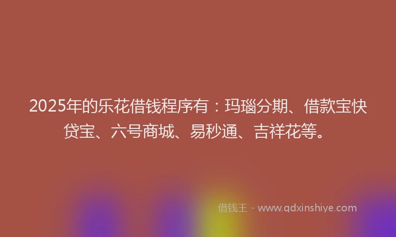 2025年的乐花借钱程序有：玛瑙分期、借款宝快贷宝、六号商城、易秒通、吉祥花等。