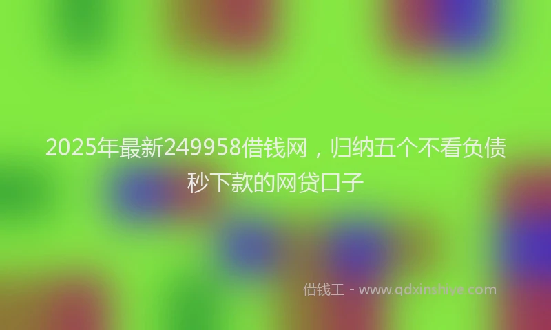 2025年最新249958借钱网，归纳五个不看负债秒下款的网贷口子