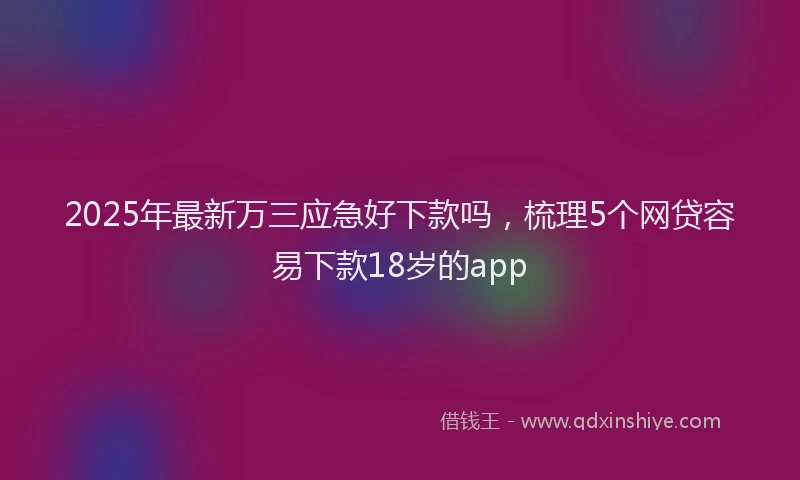 2025年最新万三应急好下款吗，梳理5个网贷容易下款18岁的app