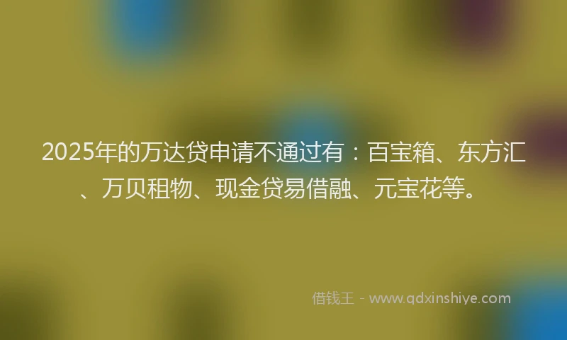 2025年的万达贷申请不通过有：百宝箱、东方汇、万贝租物、现金贷易借融、元宝花等。