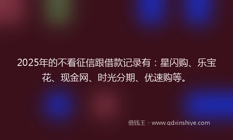 2025年的不看征信跟借款记录有：星闪购、乐宝花、现金网、时光分期、优速购等。
