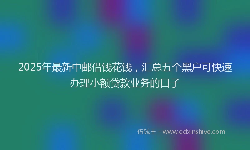 2025年最新中邮借钱花钱，汇总五个黑户可快速办理小额贷款业务的口子