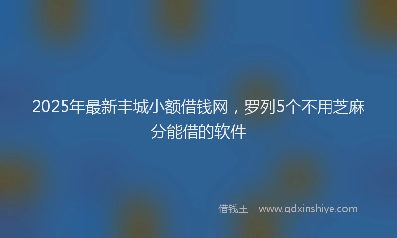 2025年最新丰城小额借钱网，罗列5个不用芝麻分能借的软件