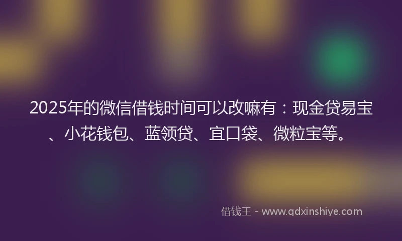 2025年的微信借钱时间可以改嘛有：现金贷易宝、小花钱包、蓝领贷、宜口袋、微粒宝等。