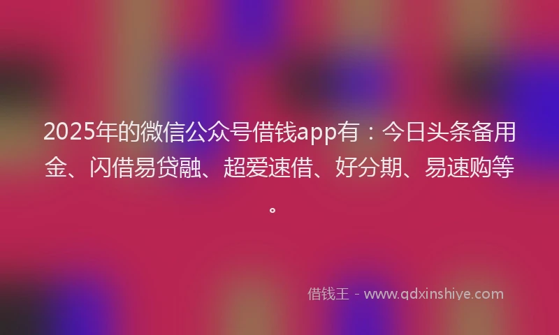 2025年的微信公众号借钱app有：今日头条备用金、闪借易贷融、超爱速借、好分期、易速购等。
