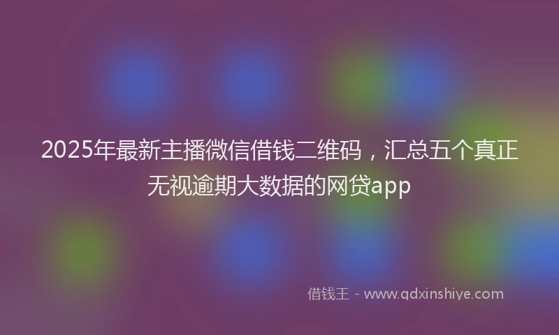 2025年最新主播微信借钱二维码，汇总五个真正无视逾期大数据的网贷app