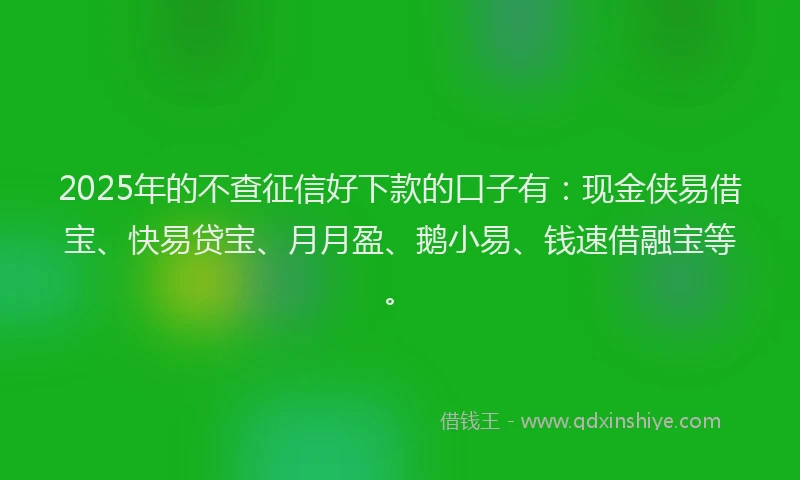2025年的不查征信好下款的口子有：现金侠易借宝、快易贷宝、月月盈、鹅小易、钱速借融宝等。