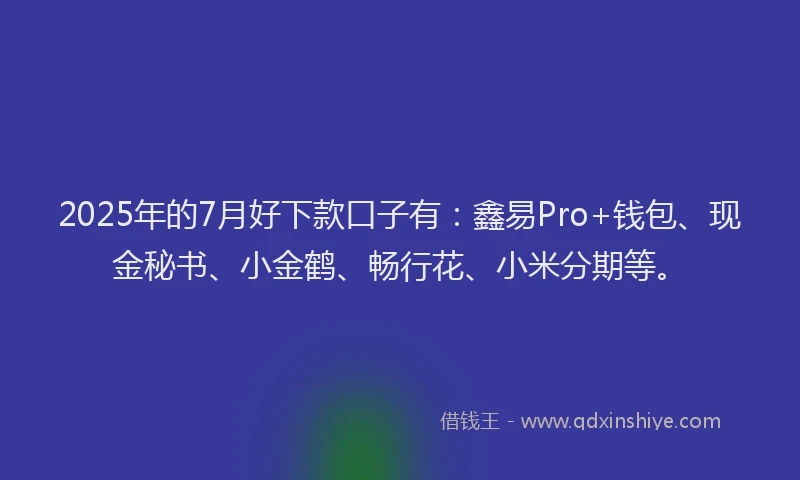2025年的7月好下款口子有：鑫易Pro+钱包、现金秘书、小金鹤、畅行花、小米分期等。