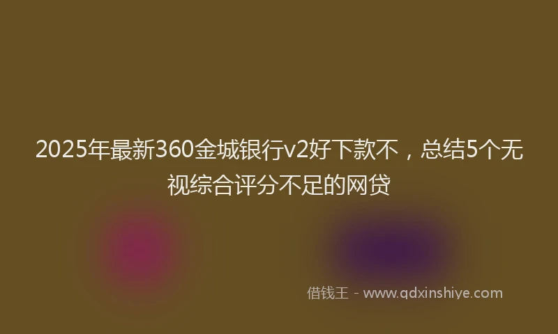 2025年最新360金城银行v2好下款不，总结5个无视综合评分不足的网贷