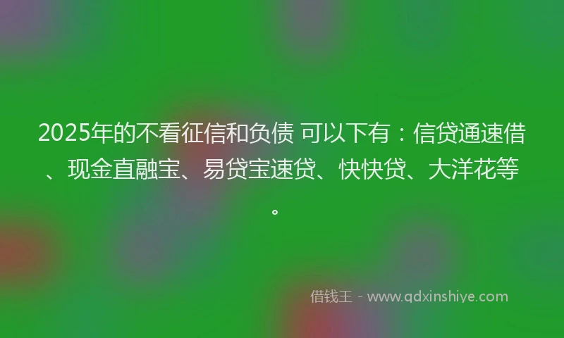 2025年的不看征信和负债 可以下有：信贷通速借、现金直融宝、易贷宝速贷、快快贷、大洋花等。