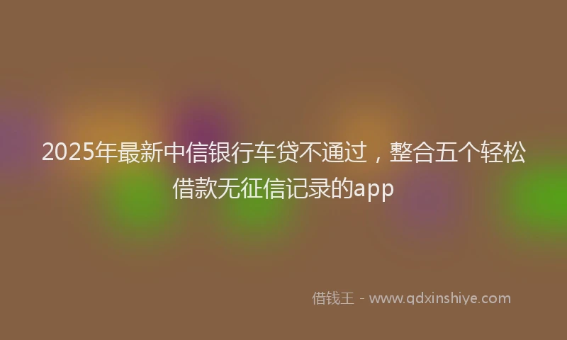 2025年最新中信银行车贷不通过，整合五个轻松借款无征信记录的app