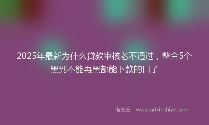 2025年最新为什么贷款审核老不通过，整合5个黑到不能再黑都能下款的口子
