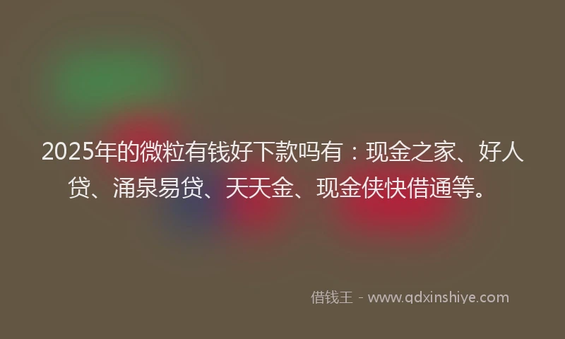2025年的微粒有钱好下款吗有：现金之家、好人贷、涌泉易贷、天天金、现金侠快借通等。
