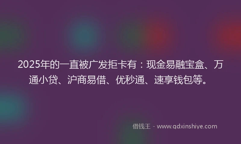 2025年的一直被广发拒卡有：现金易融宝盒、万通小贷、沪商易借、优秒通、速享钱包等。