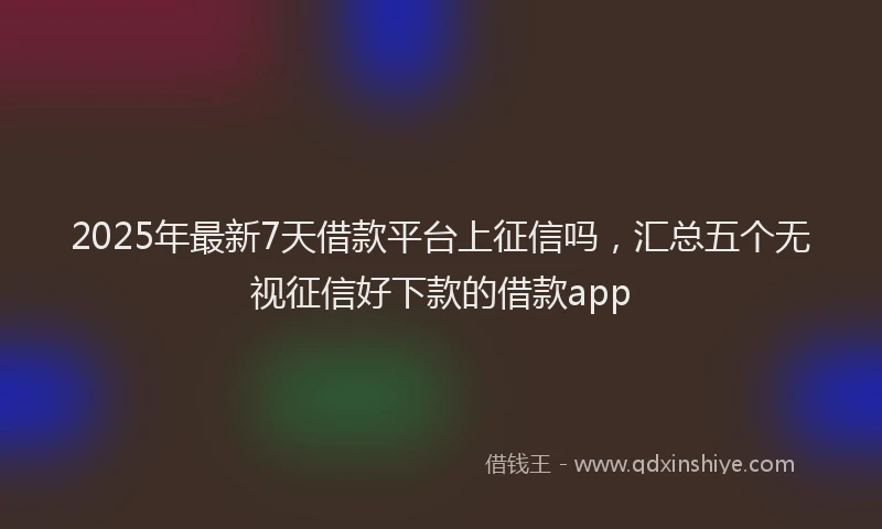 2025年最新7天借款平台上征信吗，汇总五个无视征信好下款的借款app