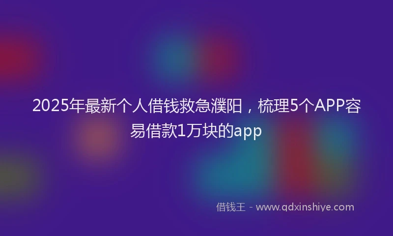 2025年最新个人借钱救急濮阳，梳理5个APP容易借款1万块的app