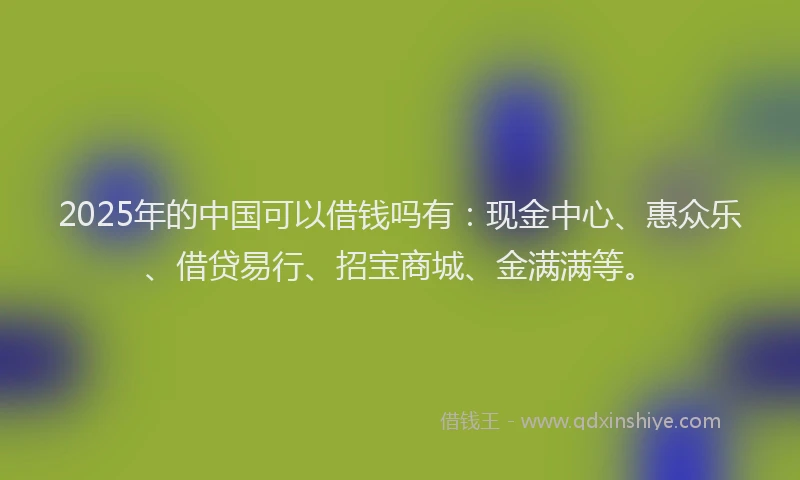 2025年的中国可以借钱吗有：现金中心、惠众乐、借贷易行、招宝商城、金满满等。