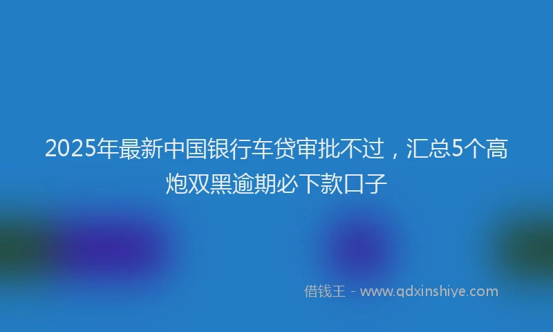 2025年最新中国银行车贷审批不过，汇总5个高炮双黑逾期必下款口子