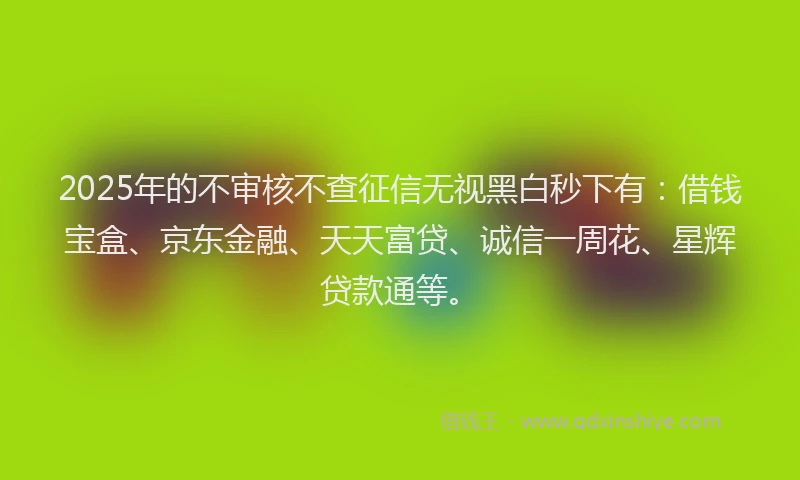 2025年的不审核不查征信无视黑白秒下有：借钱宝盒、京东金融、天天富贷、诚信一周花、星辉贷款通等。