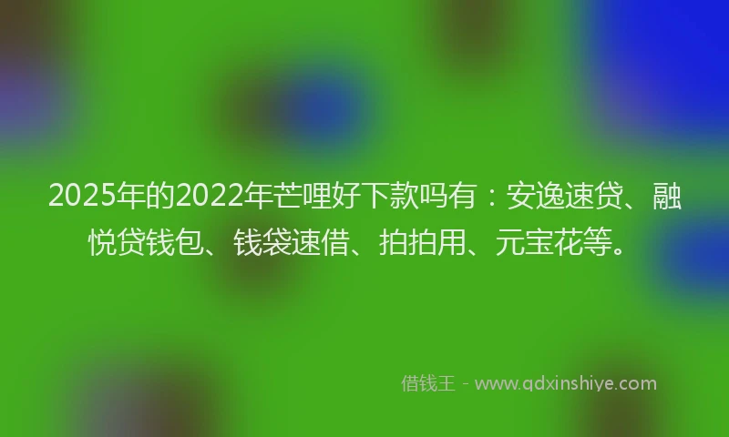 2025年的2022年芒哩好下款吗有：安逸速贷、融悦贷钱包、钱袋速借、拍拍用、元宝花等。