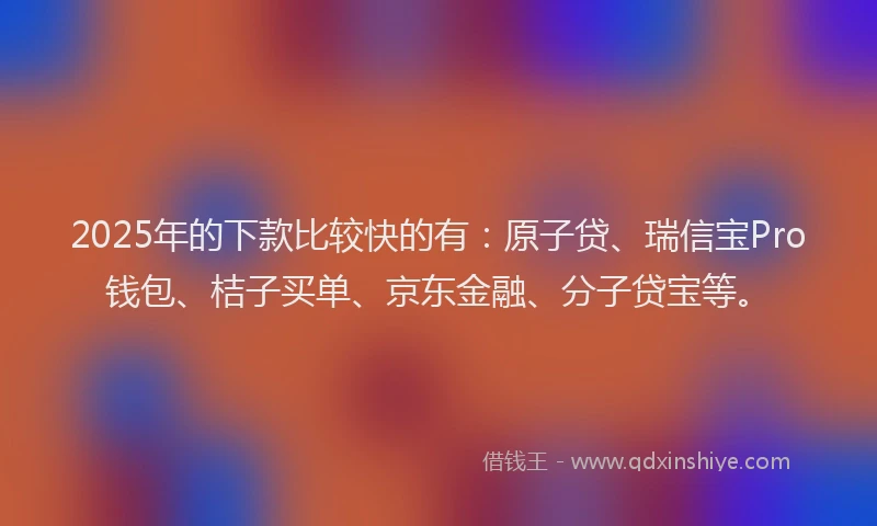 2025年的下款比较快的有：原子贷、瑞信宝Pro钱包、桔子买单、京东金融、分子贷宝等。