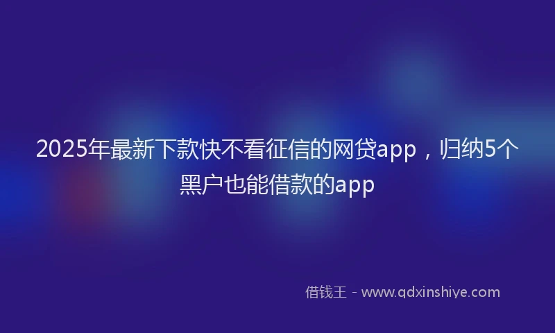 2025年最新下款快不看征信的网贷app，归纳5个黑户也能借款的app