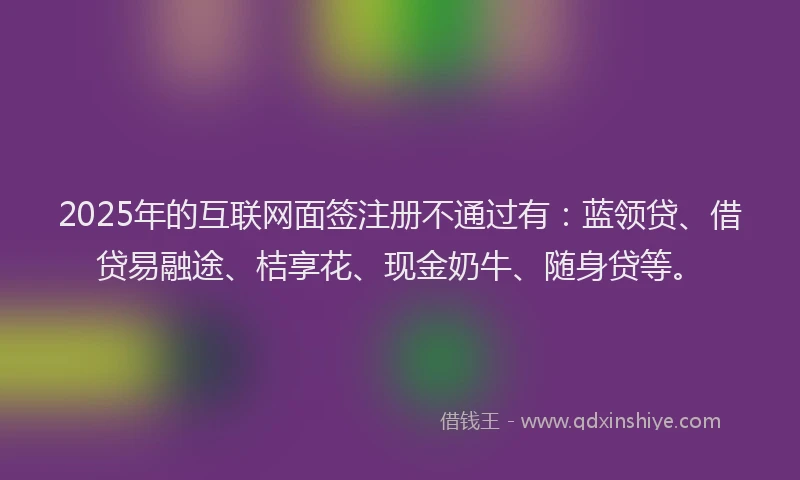 2025年的互联网面签注册不通过有：蓝领贷、借贷易融途、桔享花、现金奶牛、随身贷等。