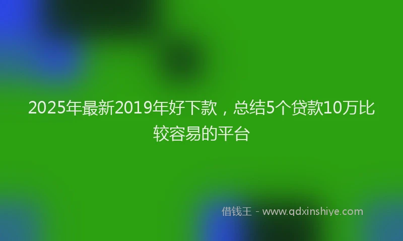 2025年最新2019年好下款，总结5个贷款10万比较容易的平台