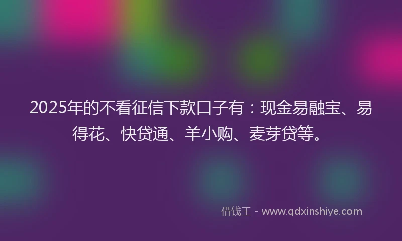 2025年的不看征信下款口子有：现金易融宝、易得花、快贷通、羊小购、麦芽贷等。