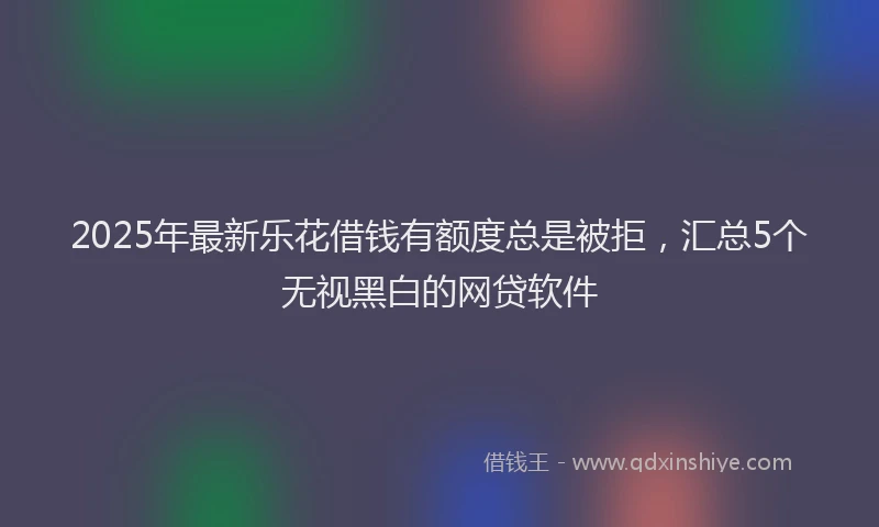 2025年最新乐花借钱有额度总是被拒，汇总5个无视黑白的网贷软件