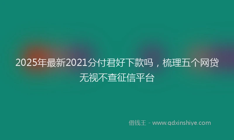 2025年最新2021分付君好下款吗，梳理五个网贷无视不查征信平台