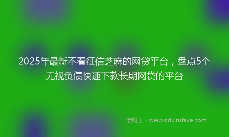 2025年最新不看征信芝麻的网贷平台，盘点5个无视负债快速下款长期网贷的平台