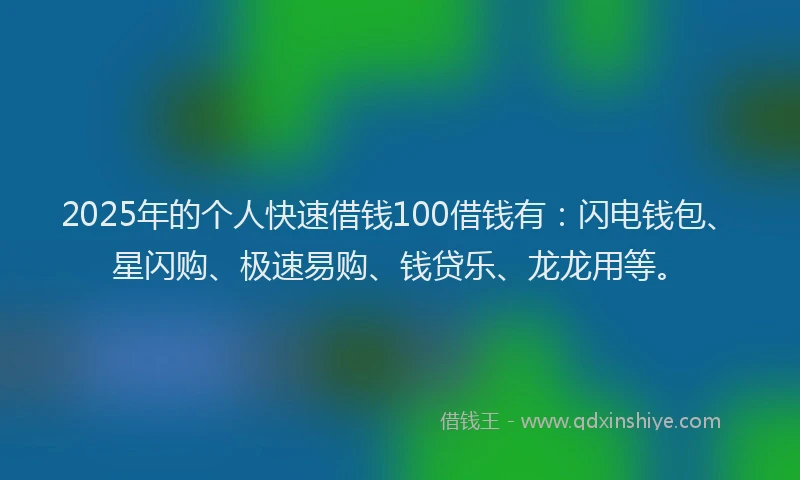 2025年的个人快速借钱100借钱有：闪电钱包、星闪购、极速易购、钱贷乐、龙龙用等。