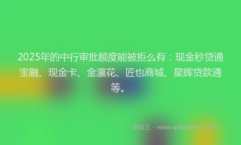 2025年的中行审批额度能被拒么有：现金秒贷通宝融、现金卡、金瀛花、匠也商城、星辉贷款通等。