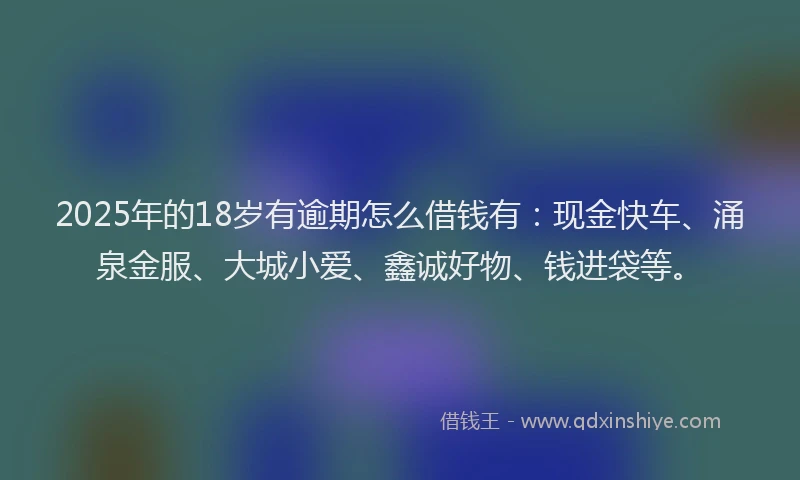 2025年的18岁有逾期怎么借钱有：现金快车、涌泉金服、大城小爱、鑫诚好物、钱进袋等。