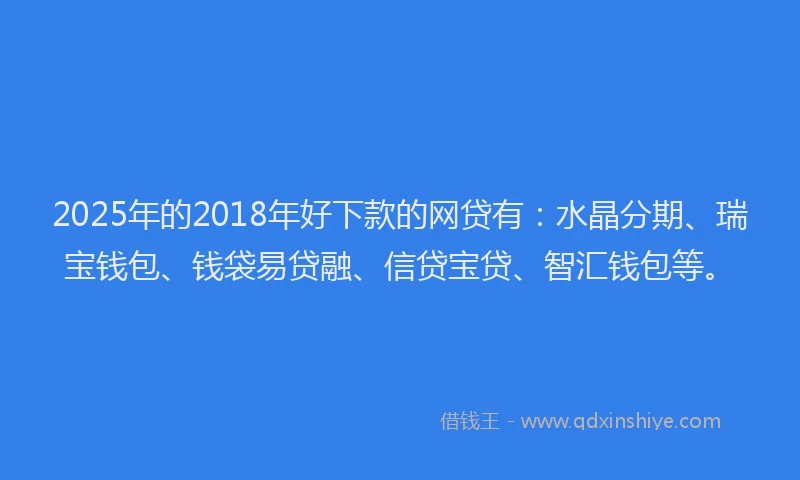 2025年的2018年好下款的网贷有：水晶分期、瑞宝钱包、钱袋易贷融、信贷宝贷、智汇钱包等。