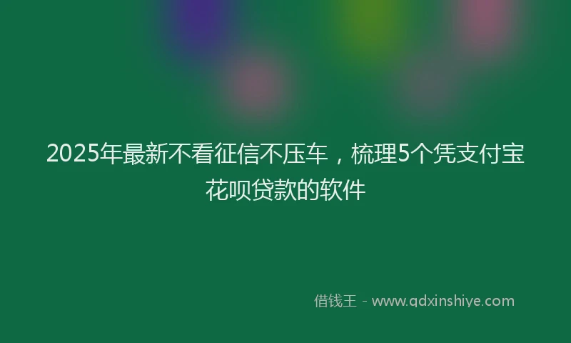 2025年最新不看征信不压车，梳理5个凭支付宝花呗贷款的软件
