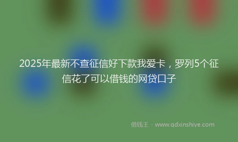 2025年最新不查征信好下款我爱卡，罗列5个征信花了可以借钱的网贷口子